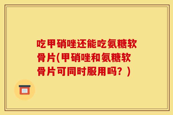 吃甲硝唑还能吃氨糖软骨片(甲硝唑和氨糖软骨片可同时服用吗?) 吃甲硝唑还能吃氨糖软骨片(甲硝唑和氨糖软骨片可同时服用吗?)