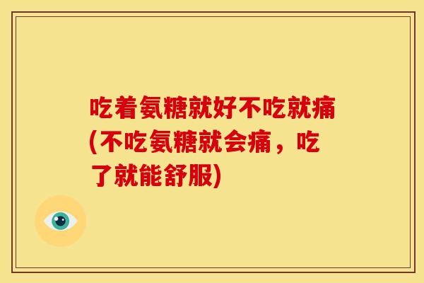 吃着氨糖就好不吃就痛(不吃氨糖就会痛,吃了就能舒服) 吃着氨糖就好不吃就痛(不吃氨糖就会痛,吃了就能舒服)