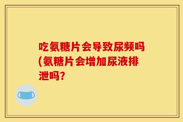 吃氨糖片会导致尿频吗(氨糖片会增加尿液排泄吗? 吃氨糖片会导致尿频吗(氨糖片会增加尿液排泄吗?