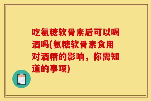 吃氨糖软骨素后可以喝酒吗(氨糖软骨素食用对酒精的影响，你需知道的事项)