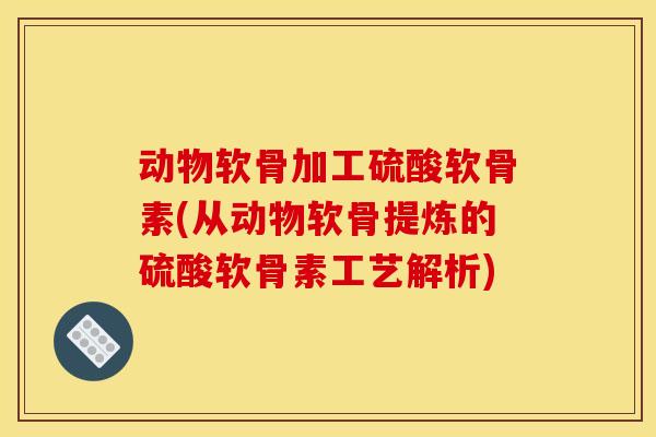 动物软骨加工硫酸软骨素(从动物软骨提炼的硫酸软骨素工艺解析)