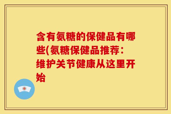 含有氨糖的保健品有哪些(氨糖保健品推荐:维护关节健康从这里开始 含有氨糖的保健品有哪些(氨糖保健品推荐:维护关节健康从这里开始