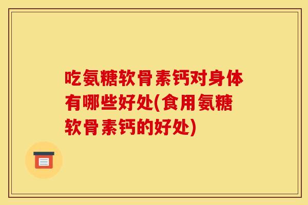 吃氨糖软骨素钙对身体有哪些好处(食用氨糖软骨素钙的好处)