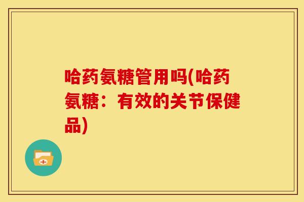 哈药氨糖管用吗(哈药氨糖：有效的关节保健品)