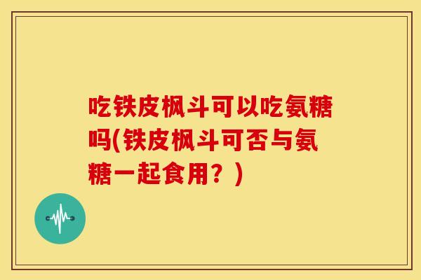 吃铁皮枫斗可以吃氨糖吗(铁皮枫斗可否与氨糖一起食用?) 吃铁皮枫斗可以吃氨糖吗(铁皮枫斗可否与氨糖一起食用?)