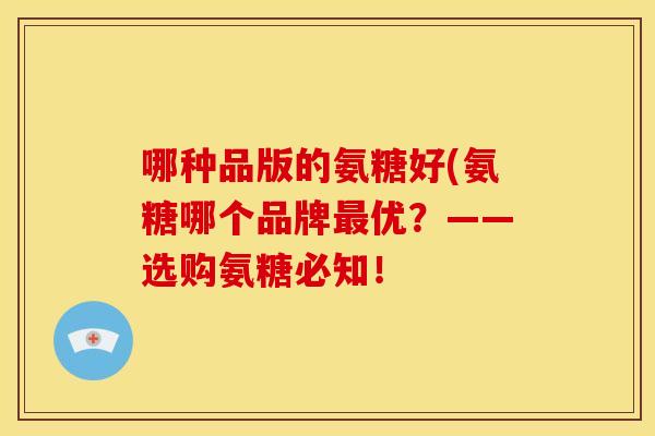 哪种品版的氨糖好(氨糖哪个品牌优?——选购氨糖必知! 哪种品版的氨糖好(氨糖哪个品牌优?——选购氨糖必知!
