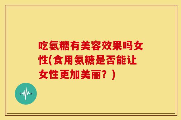 吃氨糖有美容效果吗女性(食用氨糖是否能让女性更加美丽？)