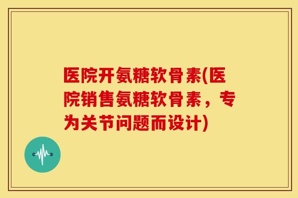 医院开氨糖软骨素(医院销售氨糖软骨素,专为关节问题而设计) 医院开氨糖软骨素(医院销售氨糖软骨素,专为关节问题而设计)