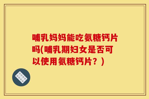 哺乳妈妈能吃氨糖钙片吗(哺乳期妇女是否可以使用氨糖钙片？)