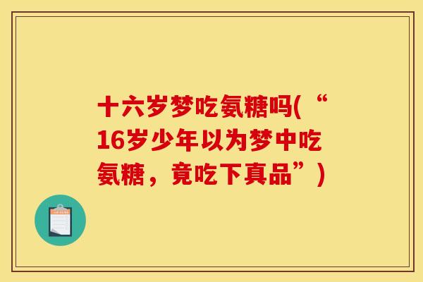 十六岁梦吃氨糖吗(“16岁少年以为梦中吃氨糖,竟吃下真品”) 十六岁梦吃氨糖吗(“16岁少年以为梦中吃氨糖,竟吃下真品”)