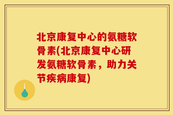 北京康复中心的氨糖软骨素(北京康复中心研发氨糖软骨素,助力关节康复) 北京康复中心的氨糖软骨素(北京康复中心研发氨糖软骨素,助力关节康复)