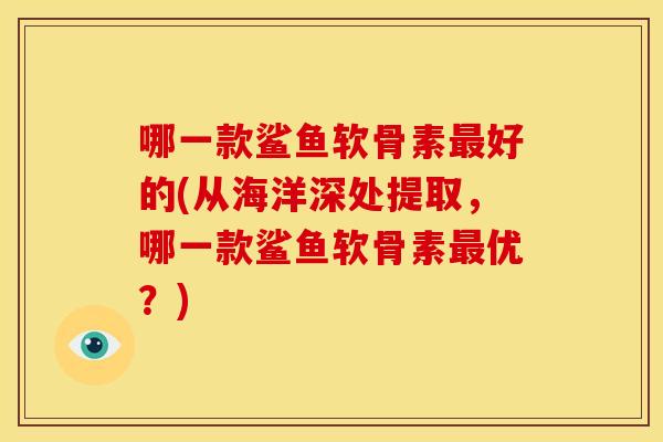 哪一款鲨鱼软骨素好的(从海洋深处提取,哪一款鲨鱼软骨素优?) 哪一款鲨鱼软骨素好的(从海洋深处提取,哪一款鲨鱼软骨素优?)