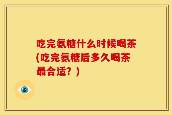 吃完氨糖什么时候喝茶(吃完氨糖后多久喝茶合适?) 吃完氨糖什么时候喝茶(吃完氨糖后多久喝茶合适?)