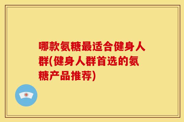 哪款氨糖适合健身人群(健身人群首选的氨糖产品推荐) 哪款氨糖适合健身人群(健身人群首选的氨糖产品推荐)