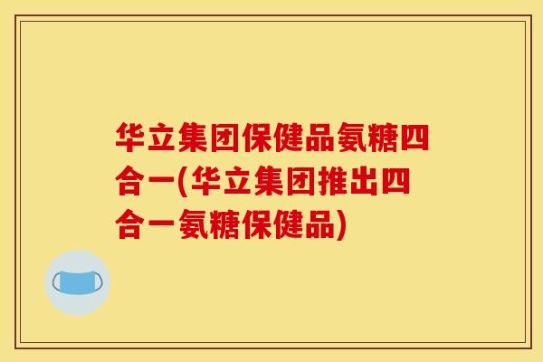 华立集团保健品氨糖四合一(华立集团推出四合一氨糖保健品) 华立集团保健品氨糖四合一(华立集团推出四合一氨糖保健品)