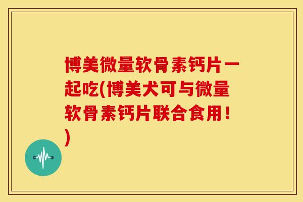 博美微量软骨素钙片一起吃(博美犬可与微量软骨素钙片联合食用！)