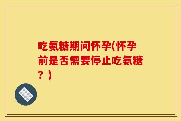 吃氨糖期间怀孕(怀孕前是否需要停止吃氨糖？)