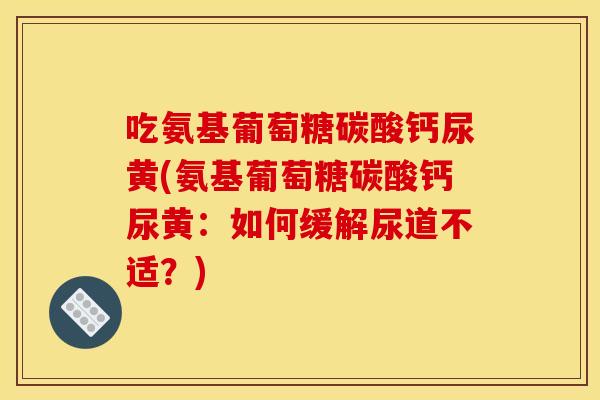吃氨基葡萄糖碳酸钙尿黄(氨基葡萄糖碳酸钙尿黄:如何缓解尿道不适?) 吃氨基葡萄糖碳酸钙尿黄(氨基葡萄糖碳酸钙尿黄:如何缓解尿道不适?)