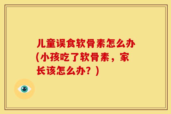 儿童误食软骨素怎么办(小孩吃了软骨素,家长该怎么办?) 儿童误食软骨素怎么办(小孩吃了软骨素,家长该怎么办?)