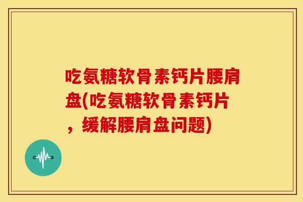 吃氨糖软骨素钙片腰肩盘(吃氨糖软骨素钙片，缓解腰肩盘问题)