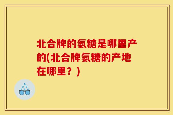 北合牌的氨糖是哪里产的(北合牌氨糖的产地在哪里?) 北合牌的氨糖是哪里产的(北合牌氨糖的产地在哪里?)