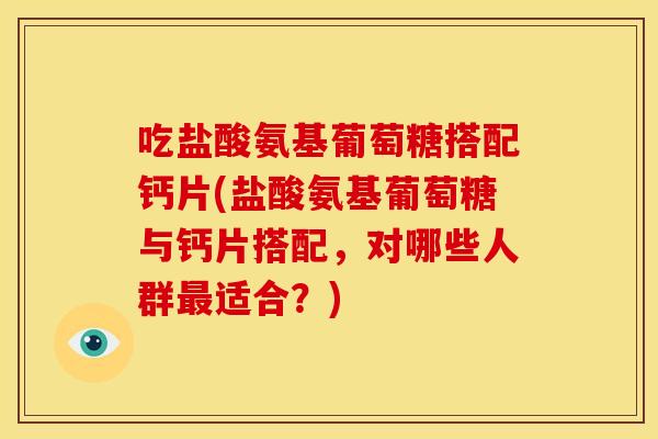 吃盐酸氨基葡萄糖搭配钙片(盐酸氨基葡萄糖与钙片搭配，对哪些人群适合？)