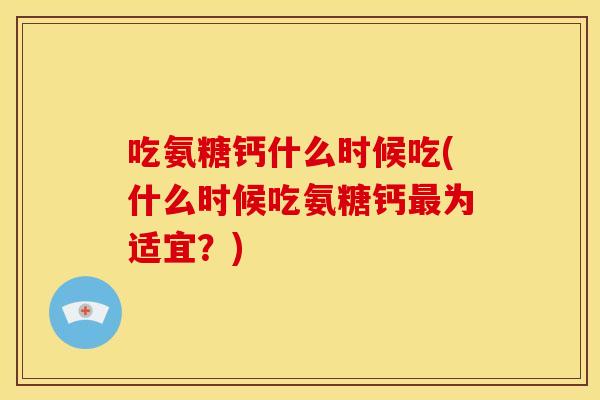 吃氨糖钙什么时候吃(什么时候吃氨糖钙为适宜?) 吃氨糖钙什么时候吃(什么时候吃氨糖钙为适宜?)