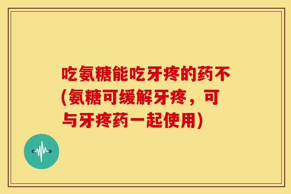 吃氨糖能吃牙疼的药不(氨糖可缓解牙疼，可与牙疼药一起使用)