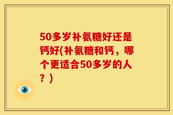 50多岁补氨糖好还是钙好(补氨糖和钙,哪个更适合50多岁的人?) 50多岁补氨糖好还是钙好(补氨糖和钙,哪个更适合50多岁的人?)
