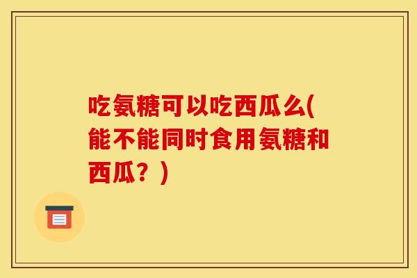 吃氨糖可以吃西瓜么(能不能同时食用氨糖和西瓜？)