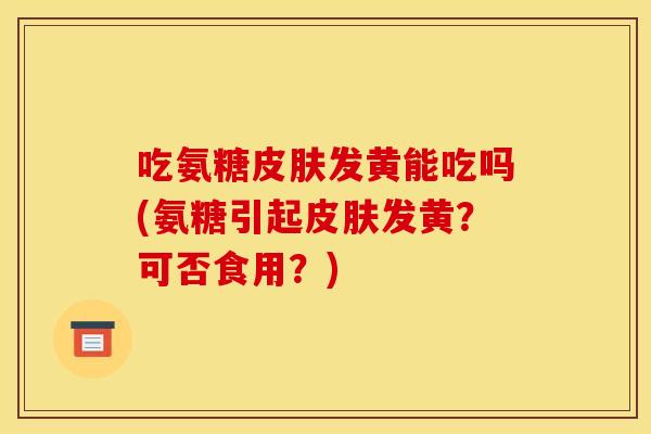 吃氨糖发黄能吃吗(氨糖引起发黄?可否食用?) 吃氨糖发黄能吃吗(氨糖引起发黄?可否食用?)