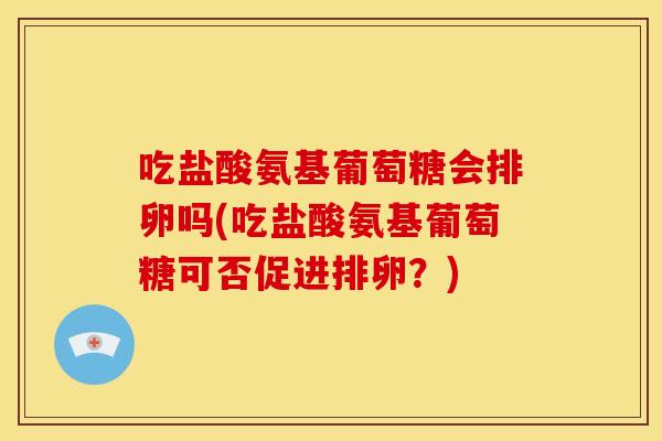 吃盐酸氨基葡萄糖会排卵吗(吃盐酸氨基葡萄糖可否促进排卵？)