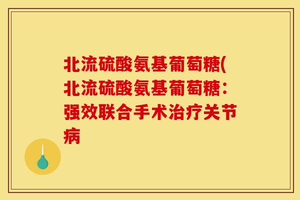 北流硫酸氨基葡萄糖(北流硫酸氨基葡萄糖:强效联合手术关节 北流硫酸氨基葡萄糖(北流硫酸氨基葡萄糖:强效联合手术关节