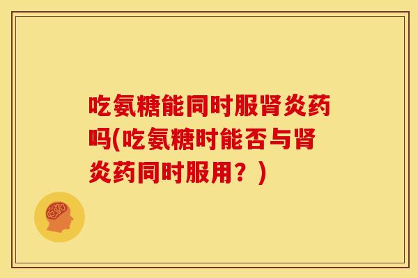 吃氨糖能同时服炎药吗(吃氨糖时能否与炎药同时服用?) 吃氨糖能同时服炎药吗(吃氨糖时能否与炎药同时服用?)