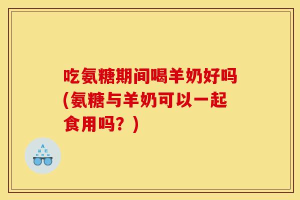 吃氨糖期间喝羊奶好吗(氨糖与羊奶可以一起食用吗？)