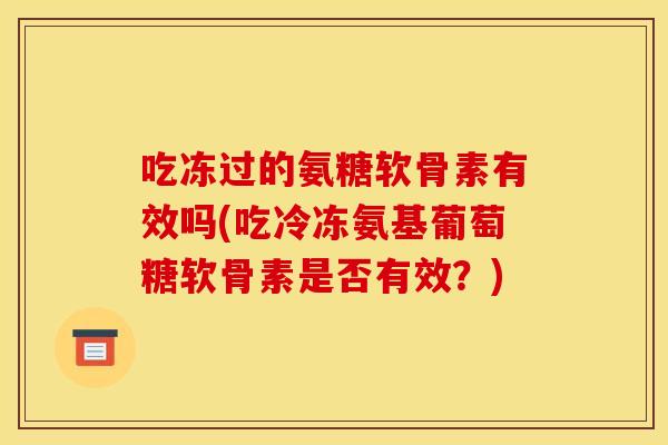 吃冻过的氨糖软骨素有效吗(吃冷冻氨基葡萄糖软骨素是否有效?) 吃冻过的氨糖软骨素有效吗(吃冷冻氨基葡萄糖软骨素是否有效?)
