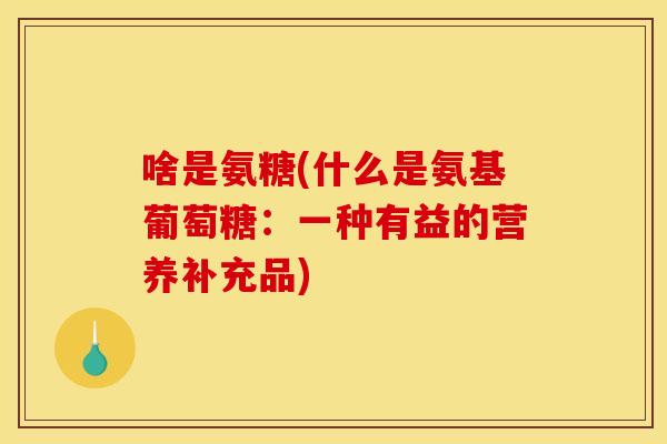 啥是氨糖(什么是氨基葡萄糖:一种有益的营养补充品) 啥是氨糖(什么是氨基葡萄糖:一种有益的营养补充品)