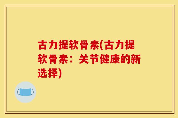 古力提软骨素(古力提软骨素:关节健康的新选择) 古力提软骨素(古力提软骨素:关节健康的新选择)