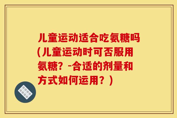 儿童运动适合吃氨糖吗(儿童运动时可否服用氨糖？-合适的剂量和方式如何运用？)