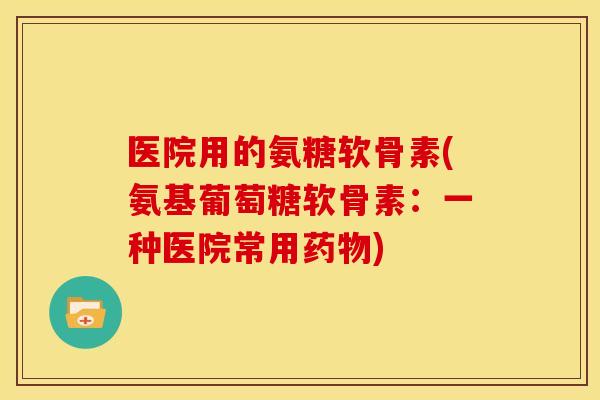 医院用的氨糖软骨素(氨基葡萄糖软骨素:一种医院常用) 医院用的氨糖软骨素(氨基葡萄糖软骨素:一种医院常用)