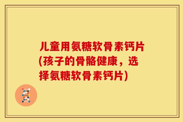 儿童用氨糖软骨素钙片(孩子的骨骼健康，选择氨糖软骨素钙片)