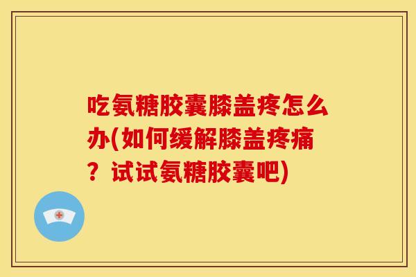 吃氨糖胶囊膝盖疼怎么办(如何缓解膝盖?试试氨糖胶囊吧) 吃氨糖胶囊膝盖疼怎么办(如何缓解膝盖?试试氨糖胶囊吧)
