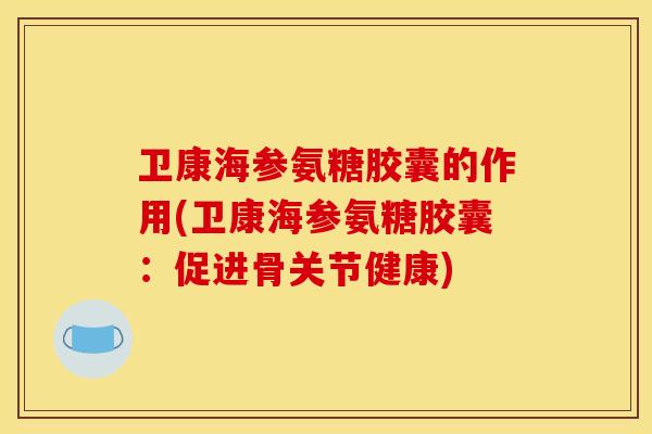 卫康海参氨糖胶囊的作用(卫康海参氨糖胶囊：促进骨关节健康)