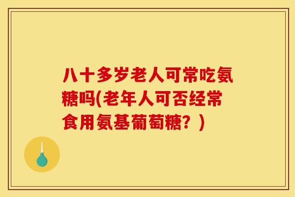 八十多岁老人可常吃氨糖吗(老年人可否经常食用氨基葡萄糖？)