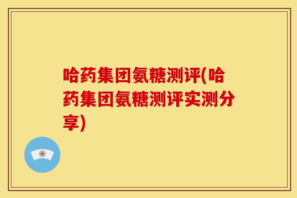 哈药集团氨糖测评(哈药集团氨糖测评实测分享)