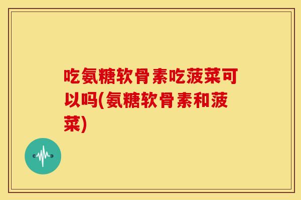 吃氨糖软骨素吃菠菜可以吗(氨糖软骨素和菠菜)