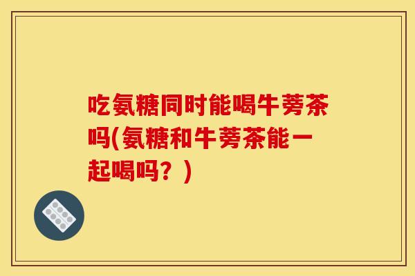 吃氨糖同时能喝牛蒡茶吗(氨糖和牛蒡茶能一起喝吗?) 吃氨糖同时能喝牛蒡茶吗(氨糖和牛蒡茶能一起喝吗?)