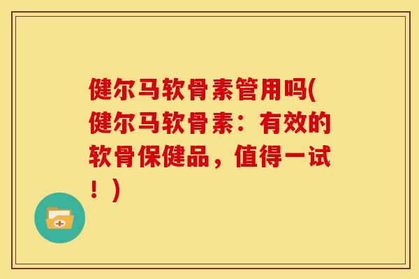 健尔马软骨素管用吗(健尔马软骨素：有效的软骨保健品，值得一试！)