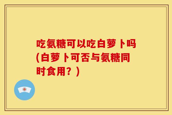 吃氨糖可以吃白萝卜吗(白萝卜可否与氨糖同时食用?) 吃氨糖可以吃白萝卜吗(白萝卜可否与氨糖同时食用?)