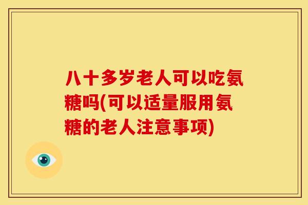 八十多岁老人可以吃氨糖吗(可以适量服用氨糖的老人注意事项)